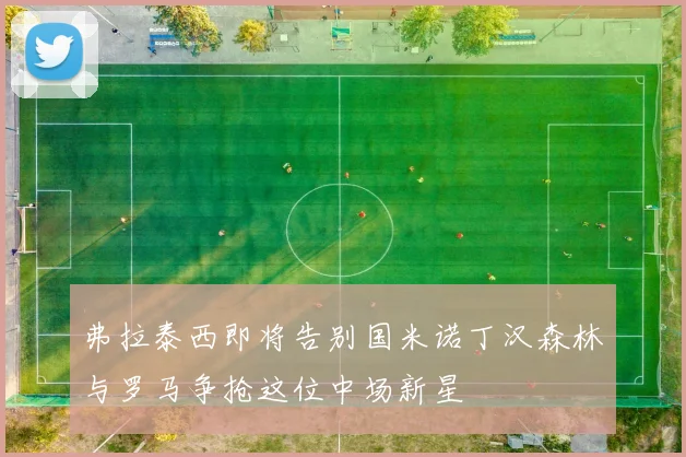 弗拉泰西即将告别国米诺丁汉森林与罗马争抢这位中场新星