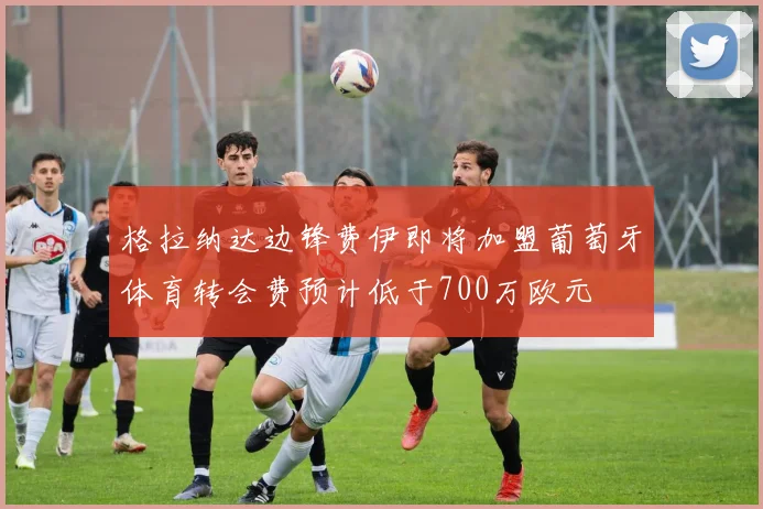 格拉纳达边锋费伊即将加盟葡萄牙体育转会费预计低于700万欧元