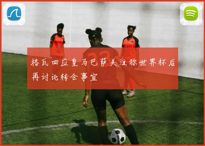 格瓦回应皇马巴萨关注称世界杯后再讨论转会事宜