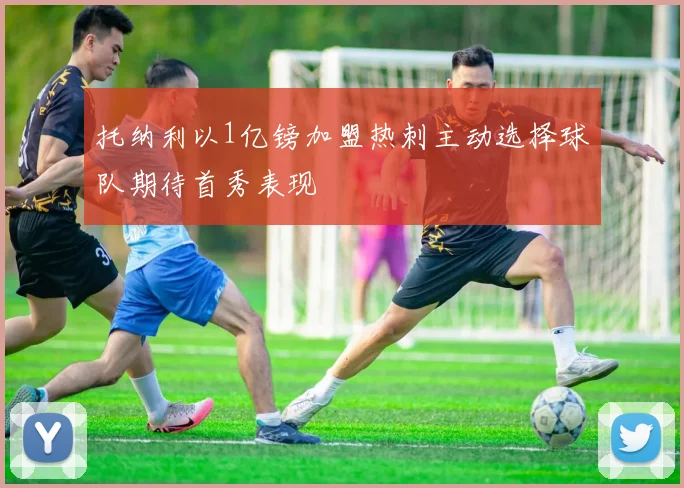 托纳利以1亿镑加盟热刺主动选择球队期待首秀表现