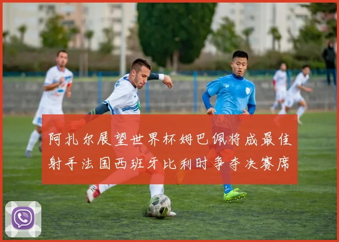 阿扎尔展望世界杯姆巴佩将成最佳射手法国西班牙比利时争夺决赛席位