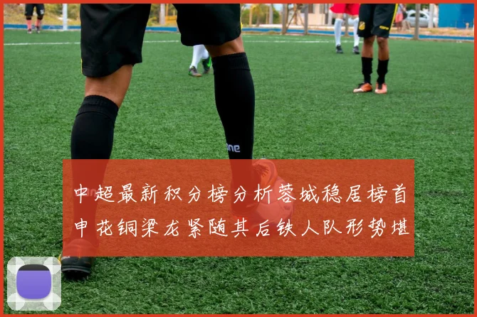 中超最新积分榜分析蓉城稳居榜首申花铜梁龙紧随其后铁人队形势堪忧