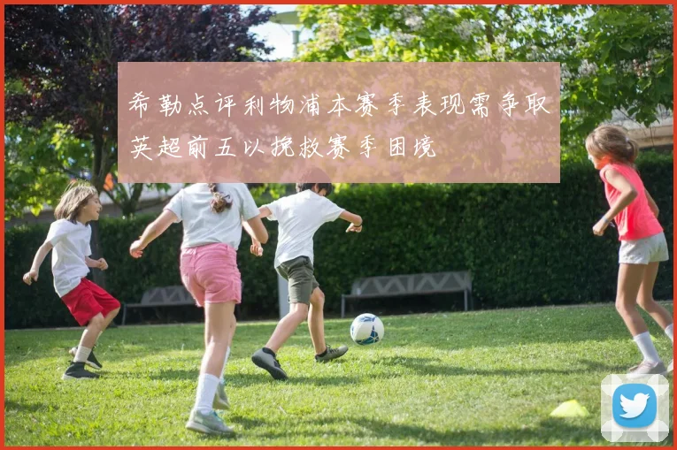 希勒点评利物浦本赛季表现需争取英超前五以挽救赛季困境