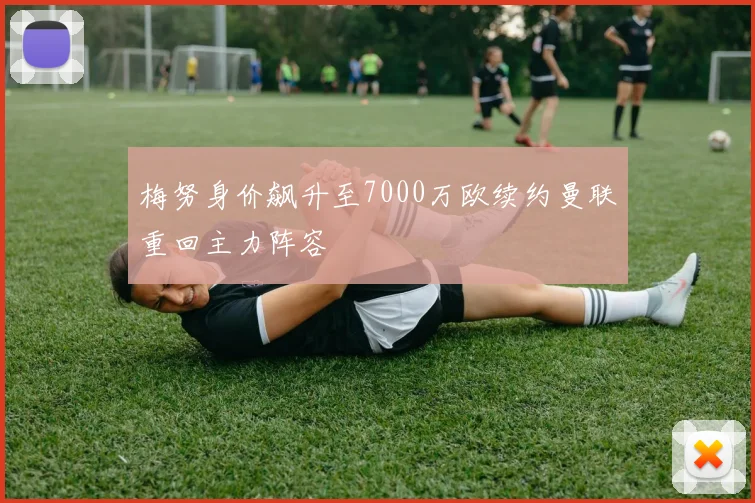 梅努身价飙升至7000万欧续约曼联重回主力阵容