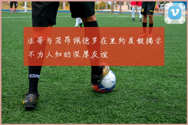 法蒂与若昂佩德罗在里约度假揭示不为人知的深厚友谊