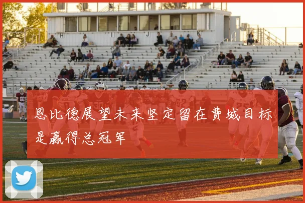 恩比德展望未来坚定留在费城目标是赢得总冠军