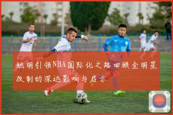 姚明引领NBA国际化之路回顾全明星改制的深远影响与启示